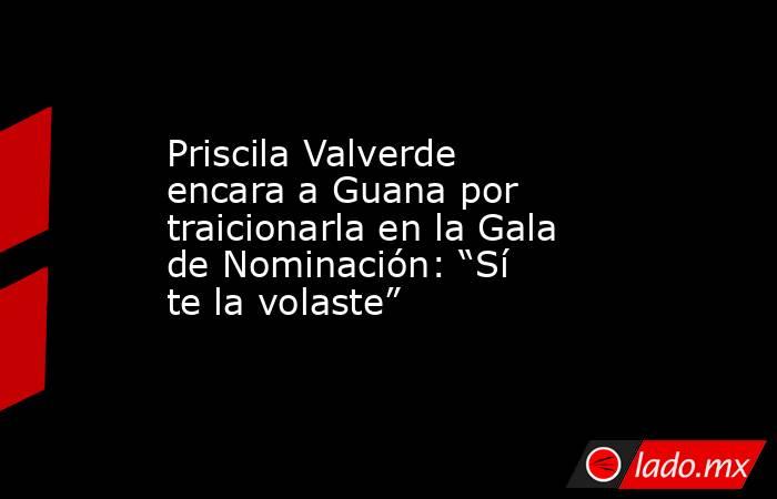 Priscila Valverde encara a Guana por traicionarla en la Gala de Nominación: “Sí te la volaste”. Noticias en tiempo real