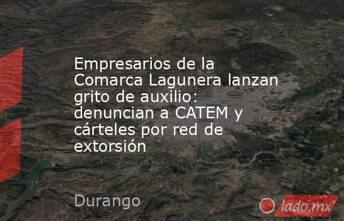 Empresarios de la Comarca Lagunera lanzan grito de auxilio: denuncian a CATEM y cárteles por red de extorsión. Noticias en tiempo real