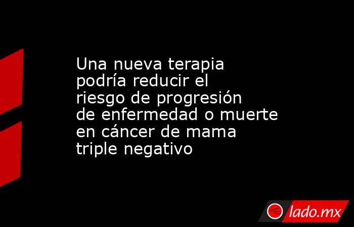 Una nueva terapia podría reducir el riesgo de progresión de enfermedad o muerte en cáncer de mama triple negativo. Noticias en tiempo real
