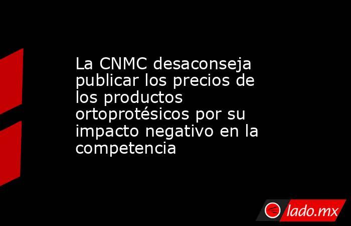 La CNMC desaconseja publicar los precios de los productos ortoprotésicos por su impacto negativo en la competencia. Noticias en tiempo real