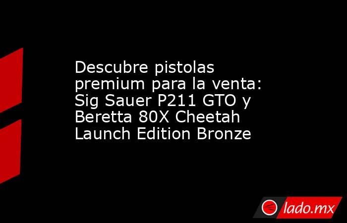 Descubre pistolas premium para la venta: Sig Sauer P211 GTO y Beretta 80X Cheetah Launch Edition Bronze. Noticias en tiempo real