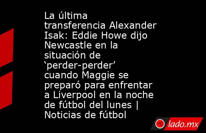 La última transferencia Alexander Isak: Eddie Howe dijo Newcastle en la situación de ‘perder-perder’ cuando Maggie se preparó para enfrentar a Liverpool en la noche de fútbol del lunes | Noticias de fútbol. Noticias en tiempo real
