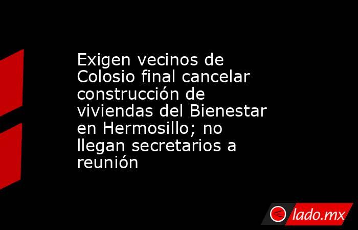 Exigen vecinos de Colosio final cancelar construcción de viviendas del Bienestar en Hermosillo; no llegan secretarios a reunión. Noticias en tiempo real