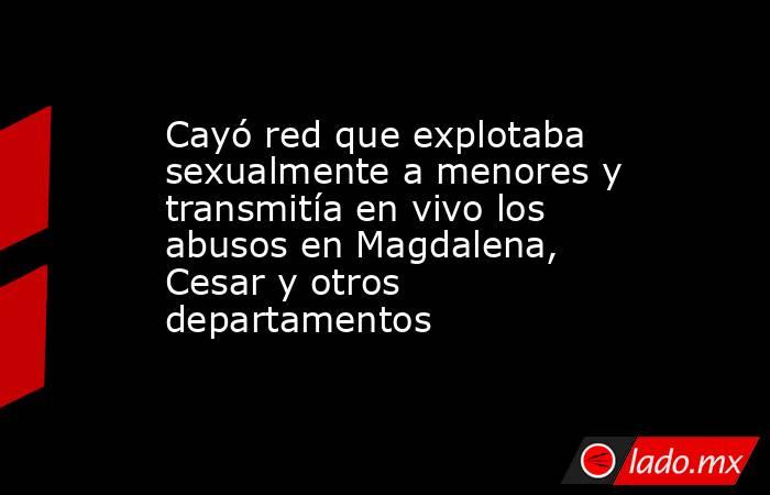Cayó red que explotaba sexualmente a menores y transmitía en vivo los abusos en Magdalena, Cesar y otros departamentos . Noticias en tiempo real