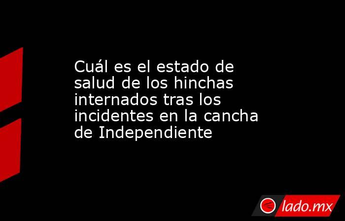 Cuál es el estado de salud de los hinchas internados tras los incidentes en la cancha de Independiente. Noticias en tiempo real