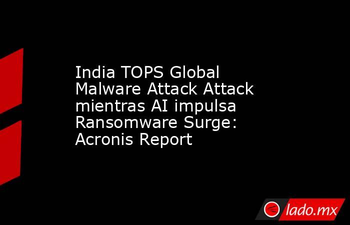 India TOPS Global Malware Attack Attack mientras AI impulsa Ransomware Surge: Acronis Report. Noticias en tiempo real