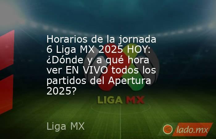 Horarios de la jornada 6 Liga MX 2025 HOY: ¿Dónde y a qué hora ver EN VIVO todos los partidos del Apertura 2025? . Noticias en tiempo real