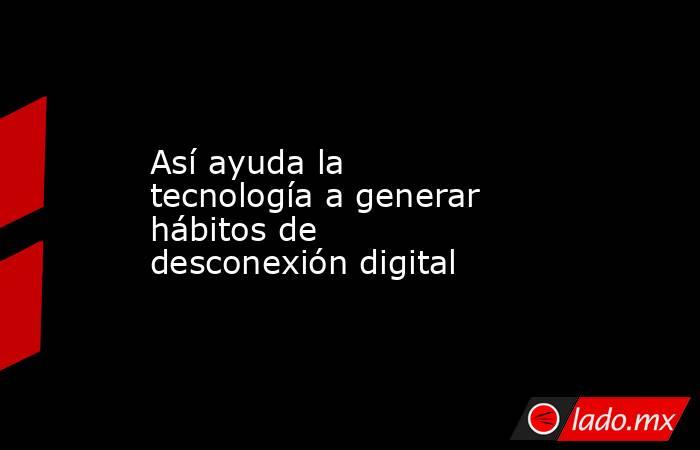 Así ayuda la tecnología a generar hábitos de desconexión digital. Noticias en tiempo real