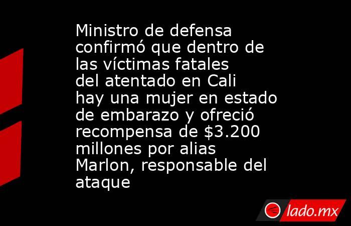 Ministro de defensa confirmó que dentro de las víctimas fatales del atentado en Cali hay una mujer en estado de embarazo y ofreció recompensa de $3.200 millones por alias Marlon, responsable del ataque. Noticias en tiempo real