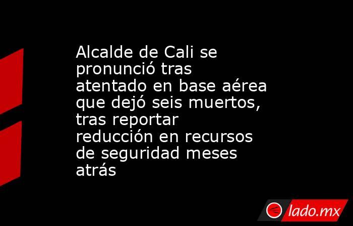 Alcalde de Cali se pronunció tras atentado en base aérea que dejó seis muertos, tras reportar reducción en recursos de seguridad meses atrás . Noticias en tiempo real