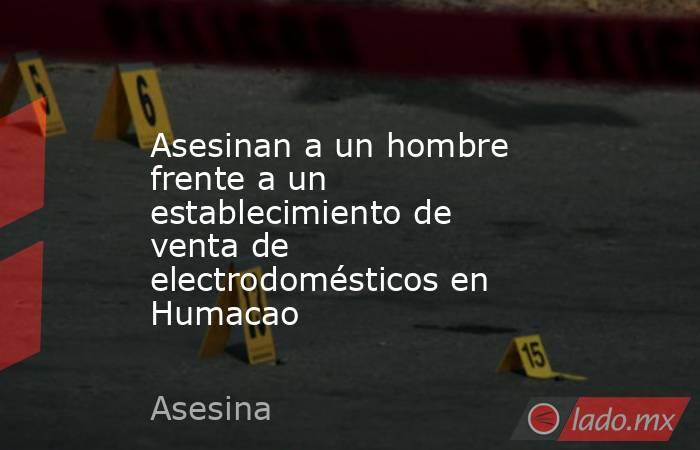 Asesinan a un hombre frente a un establecimiento de venta de electrodomésticos en Humacao. Noticias en tiempo real