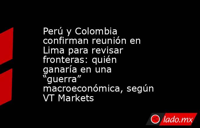 Perú y Colombia confirman reunión en Lima para revisar fronteras: quién ganaría en una “guerra” macroeconómica, según VT Markets. Noticias en tiempo real