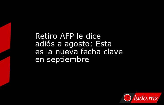 Retiro AFP le dice adiós a agosto: Esta es la nueva fecha clave en septiembre. Noticias en tiempo real