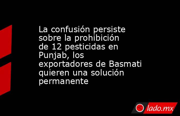 La confusión persiste sobre la prohibición de 12 pesticidas en Punjab, los exportadores de Basmati quieren una solución permanente. Noticias en tiempo real