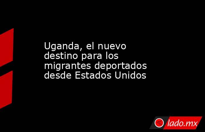 Uganda, el nuevo destino para los migrantes deportados desde Estados Unidos. Noticias en tiempo real