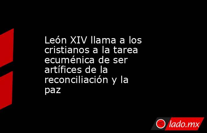 León XIV llama a los cristianos a la tarea ecuménica de ser artífices de la reconciliación y la paz. Noticias en tiempo real