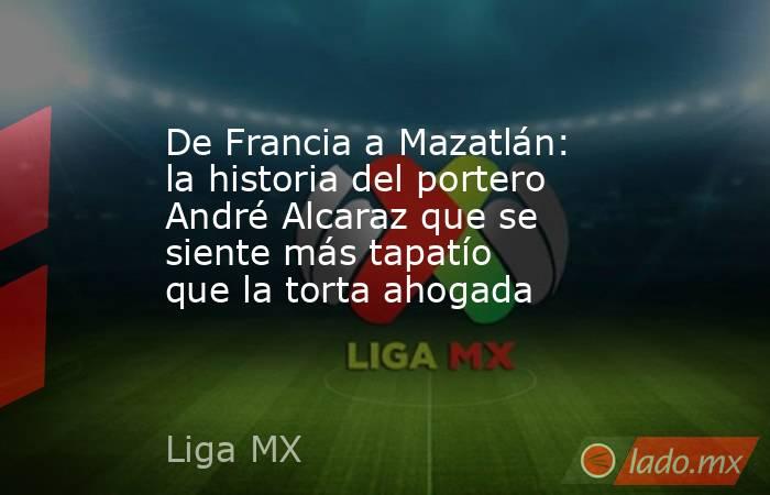 De Francia a Mazatlán: la historia del portero André Alcaraz que se siente más tapatío que la torta ahogada. Noticias en tiempo real