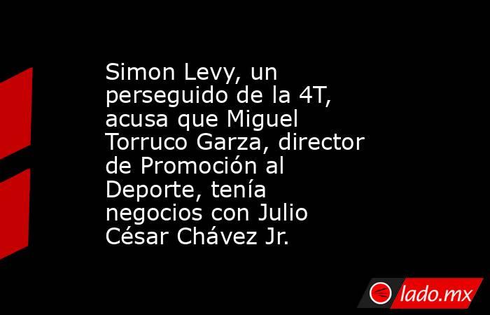 Simon Levy, un perseguido de la 4T, acusa que Miguel Torruco Garza, director de Promoción al Deporte, tenía negocios con Julio César Chávez Jr.. Noticias en tiempo real