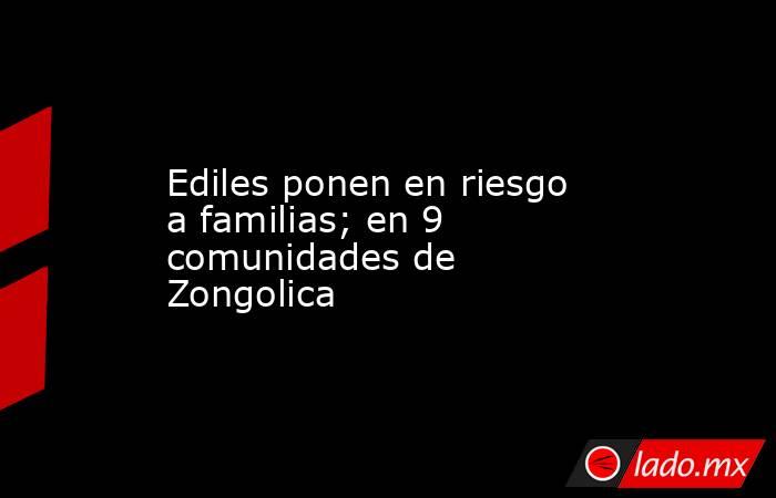 Ediles ponen en riesgo a familias; en 9 comunidades de Zongolica. Noticias en tiempo real