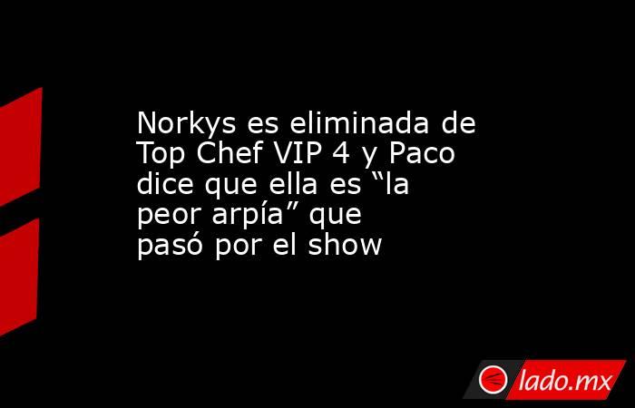 Norkys es eliminada de Top Chef VIP 4 y Paco dice que ella es “la peor arpía” que pasó por el show. Noticias en tiempo real