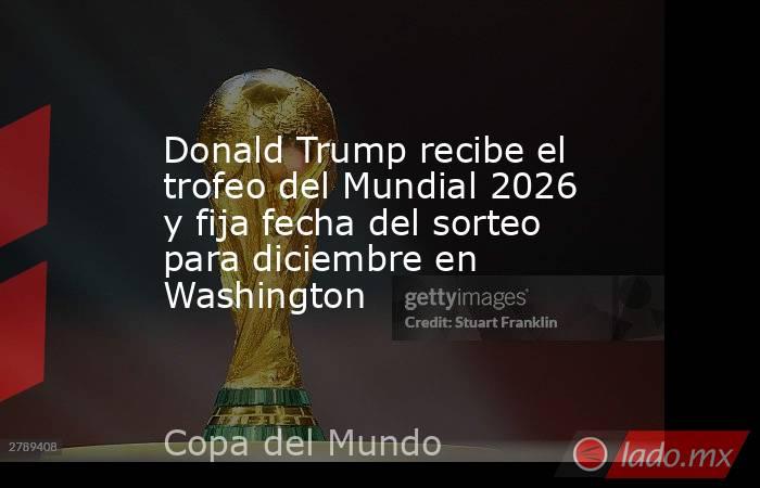 Donald Trump recibe el trofeo del Mundial 2026 y fija fecha del sorteo para diciembre en Washington. Noticias en tiempo real