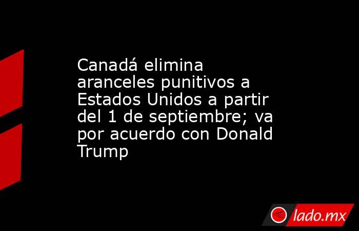 Canadá elimina aranceles punitivos a Estados Unidos a partir del 1 de septiembre; va por acuerdo con Donald Trump . Noticias en tiempo real