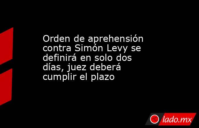 Orden de aprehensión contra Simón Levy se definirá en solo dos días, juez deberá cumplir el plazo . Noticias en tiempo real