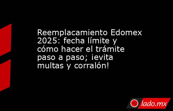 Reemplacamiento Edomex 2025: fecha límite y cómo hacer el trámite paso a paso; ¡evita multas y corralón!. Noticias en tiempo real