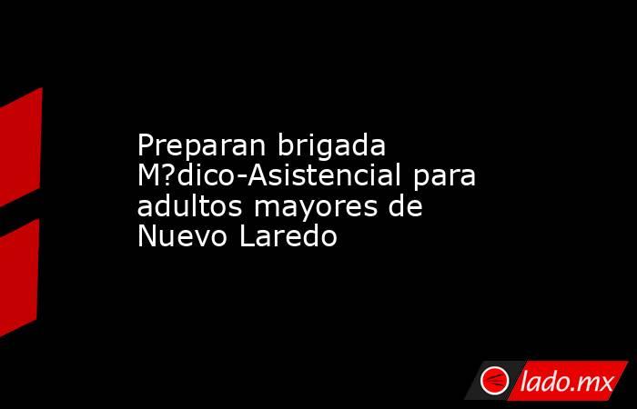 Preparan brigada M?dico-Asistencial para adultos mayores de Nuevo Laredo. Noticias en tiempo real