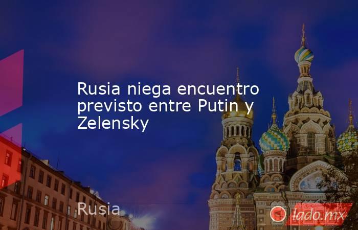 Rusia niega encuentro previsto entre Putin y Zelensky. Noticias en tiempo real