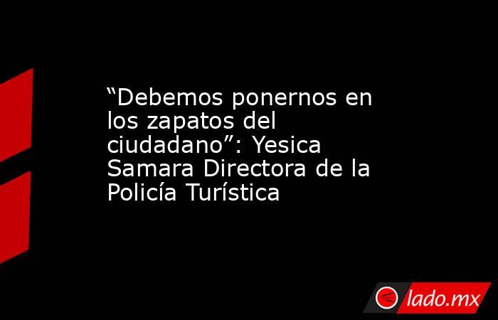 “Debemos ponernos en los zapatos del ciudadano”: Yesica Samara Directora de la Policía Turística. Noticias en tiempo real