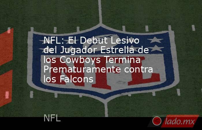 NFL: El Debut Lesivo del Jugador Estrella de los Cowboys Termina Prematuramente contra los Falcons. Noticias en tiempo real