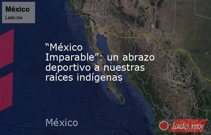 “México Imparable”: un abrazo deportivo a nuestras raíces indígenas. Noticias en tiempo real