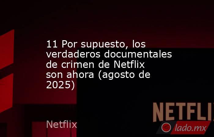 11 Por supuesto, los verdaderos documentales de crimen de Netflix son ahora (agosto de 2025). Noticias en tiempo real