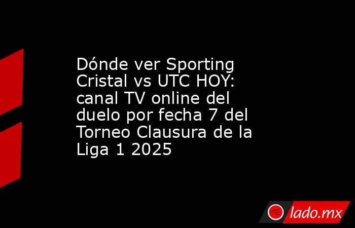 Dónde ver Sporting Cristal vs UTC HOY: canal TV online del duelo por fecha 7 del Torneo Clausura de la Liga 1 2025 . Noticias en tiempo real