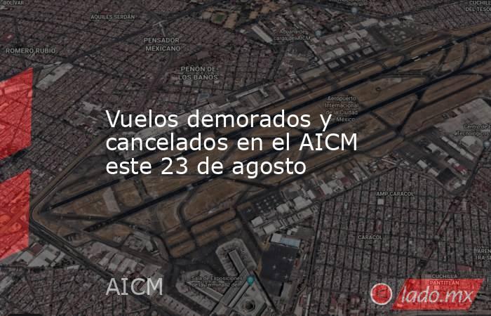 Vuelos demorados y cancelados en el AICM este 23 de agosto. Noticias en tiempo real