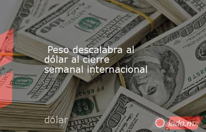  Peso descalabra al dólar al cierre semanal internacional. Noticias en tiempo real