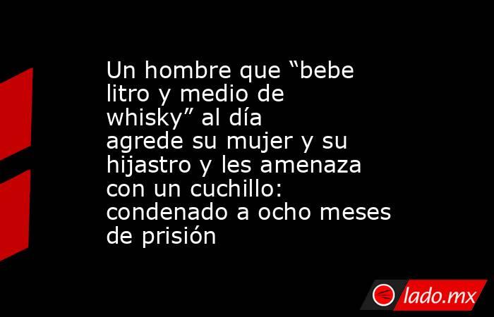 Un hombre que “bebe litro y medio de whisky” al día agrede su mujer y su hijastro y les amenaza con un cuchillo: condenado a ocho meses de prisión. Noticias en tiempo real