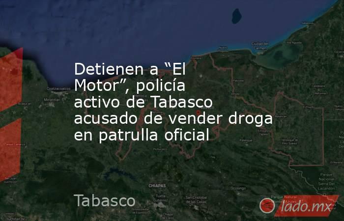 Detienen a “El Motor”, policía activo de Tabasco acusado de vender droga en patrulla oficial. Noticias en tiempo real