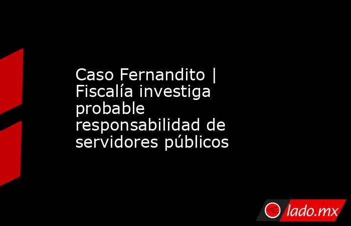 Caso Fernandito | Fiscalía investiga probable responsabilidad de servidores públicos. Noticias en tiempo real