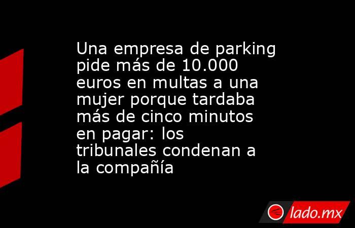 Una empresa de parking pide más de 10.000 euros en multas a una mujer porque tardaba más de cinco minutos en pagar: los tribunales condenan a la compañía. Noticias en tiempo real