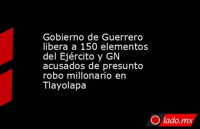 Gobierno de Guerrero libera a 150 elementos del Ejército y GN acusados de presunto robo millonario en Tlayolapa. Noticias en tiempo real