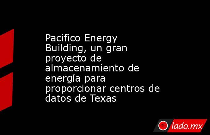 Pacifico Energy Building, un gran proyecto de almacenamiento de energía para proporcionar centros de datos de Texas. Noticias en tiempo real
