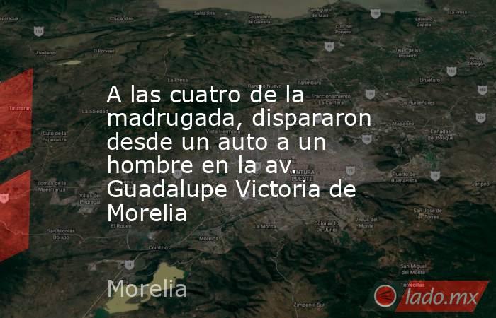 A las cuatro de la madrugada, dispararon desde un auto a un hombre en la av. Guadalupe Victoria de Morelia. Noticias en tiempo real