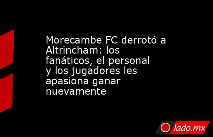 Morecambe FC derrotó a Altrincham: los fanáticos, el personal y los jugadores les apasiona ganar nuevamente. Noticias en tiempo real