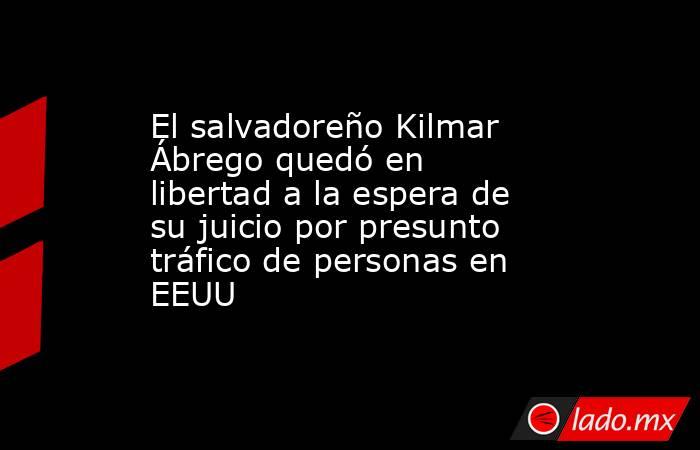El salvadoreño Kilmar Ábrego quedó en libertad a la espera de su juicio por presunto tráfico de personas en EEUU. Noticias en tiempo real