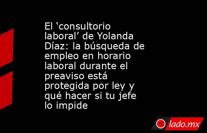 El ‘consultorio laboral’ de Yolanda Díaz: la búsqueda de empleo en horario laboral durante el preaviso está protegida por ley y qué hacer si tu jefe lo impide. Noticias en tiempo real
