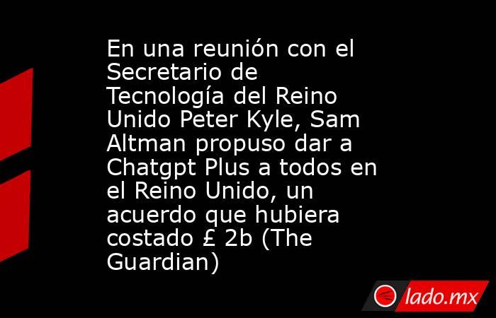 En una reunión con el Secretario de Tecnología del Reino Unido Peter Kyle, Sam Altman propuso dar a Chatgpt Plus a todos en el Reino Unido, un acuerdo que hubiera costado £ 2b (The Guardian). Noticias en tiempo real