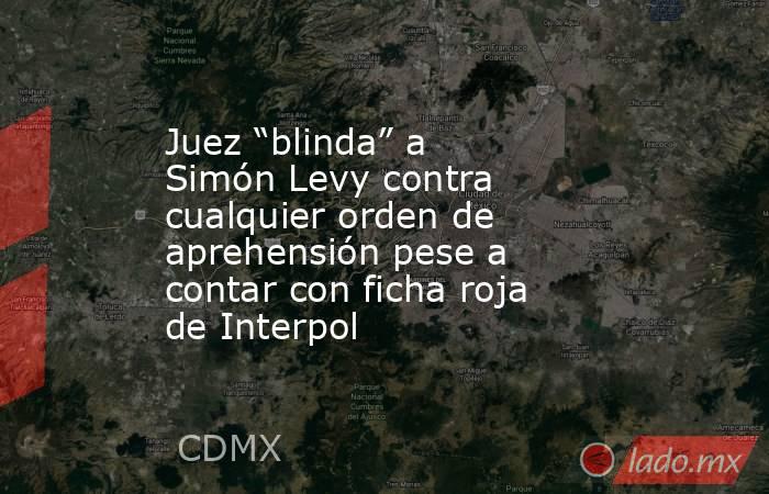 Juez “blinda” a Simón Levy contra cualquier orden de aprehensión pese a contar con ficha roja de Interpol. Noticias en tiempo real