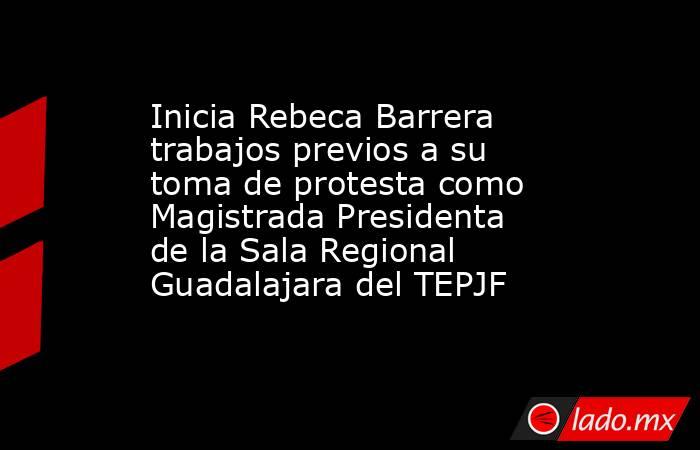 Inicia Rebeca Barrera trabajos previos a su toma de protesta como Magistrada Presidenta de la Sala Regional Guadalajara del TEPJF. Noticias en tiempo real